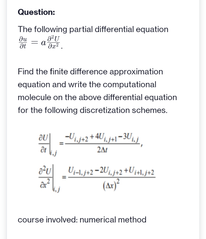 Question:
The following partial differential equation
a²U
Əx².
du
Ət
= a
Find the finite difference approximation
equation and write the computational
molecule on the above differential equation
for the following discretization schemes.
au
at
a²u
−U₁.j+2 +4U₁, j+1−3U₁.j
2At
Ui-1.j+2-2Ui,j+2 +Ui+l₁j+2
(Ax)²
course involved: numerical method