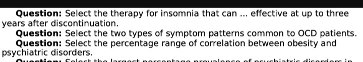 Question: Select the therapy for insomnia that can... effective at up to three
years after discontinuation.
Question: Select the two types of symptom patterns common to OCD patients.
Question: Select the percentage range of correlation between obesity and
psychiatric disorders.
lact
argest poreo
Jlance of peychiatric disorders in