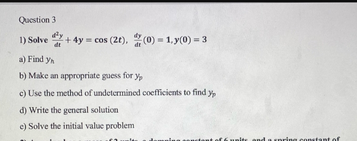 Question 3
d²y
1) Solve y + 4y = cos (2t), (0) = 1, y(0) = 3
dt
a) Find yn
b) Make an appropriate guess for yp
c) Use the method of undetermined coefficients to find yp
d) Write the general solution
e) Solve the initial value problem
ida
damping content of 6 units and a spring constant of