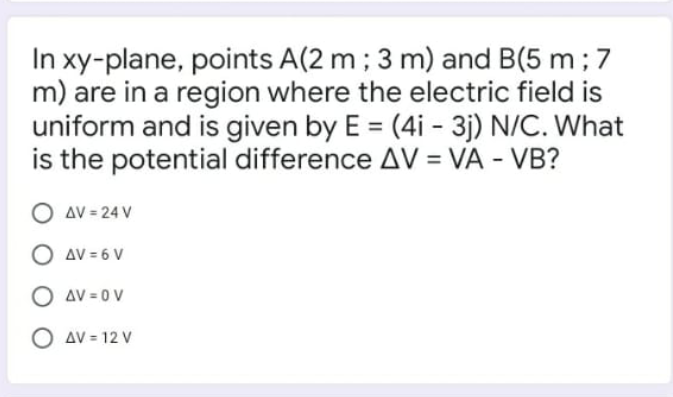 In xy-plane, points A(2 m ; 3 m) and B(5 m ; 7
m) are in a region where the electric field is
uniform and is given by E = (4i - 3j) N/C. What
is the potential difference AV = VA - VB?
%3D
O AV = 24 V
AV = 6 V
O av = 0 V
O AV = 12 V
