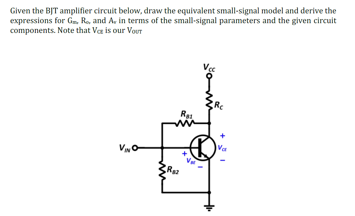 Given the BJT amplifier circuit below, draw the equivalent small-signal model and derive the
expressions for Gm, Ro, and Av in terms of the small-signal parameters and the given circuit
components. Note that VCe is our VoUT
Vc
Rc
R81
+
VCE
VINO
+
V BE
RB2
