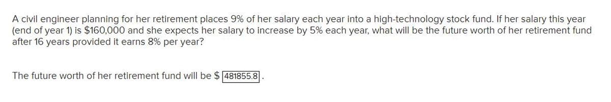 A civil engineer planning for her retirement places 9% of her salary each year into a high-technology stock fund. If her salary this year
(end of year 1) is $160,000 and she expects her salary to increase by 5% each year, what will be the future worth of her retirement fund
after 16 years provided it earns 8% per year?
The future worth of her retirement fund will be $ 481855.8
