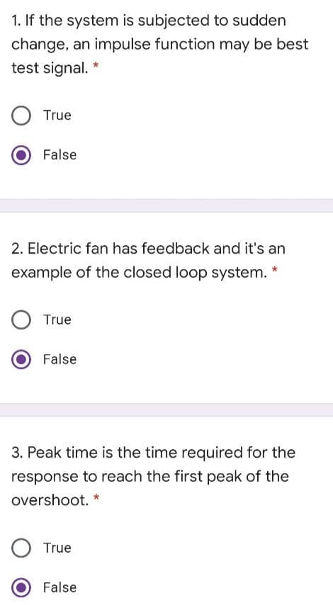 1. If the system is subjected to sudden
change, an impulse function may be best
test signal.
True
False
2. Electric fan has feedback and it's an
example of the closed loop system.
True
False
3. Peak time is the time required for the
response to reach the first peak of the
overshoot. *
True
False
