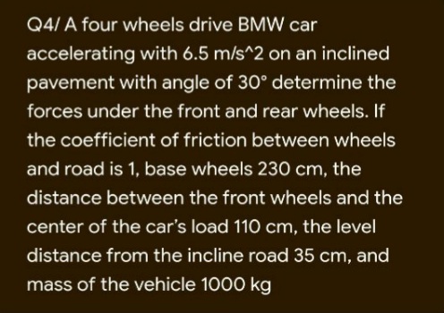 Q4/ A four wheels drive BMW car
accelerating with 6.5 m/s^2 on an inclined
pavement with angle of 30° determine the
forces under the front and rear wheels. If
the coefficient of friction between wheels
and road is 1, base wheels 230 cm, the
distance between the front wheels and the
center of the car's load 110 cm, the level
distance from the incline road 35 cm, and
mass of the vehicle 1000 kg
