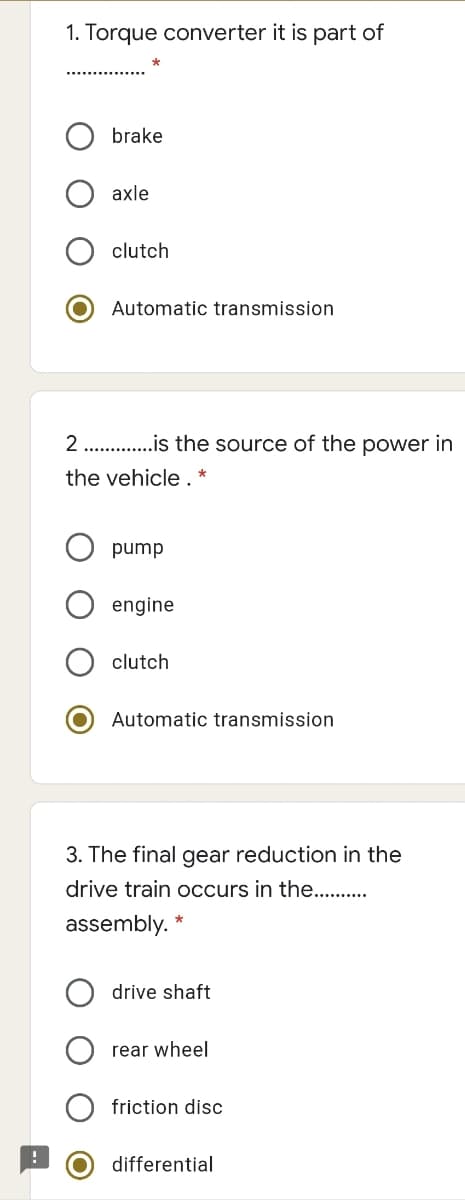 1. Torque converter it is part of
brake
axle
clutch
Automatic transmission
2. .is the source of the power in
the vehicle.
dund
engine
clutch
Automatic transmission
3. The final gear reduction in the
drive train occurs in the. .
assembly.
drive shaft
rear wheel
friction disc
differential
