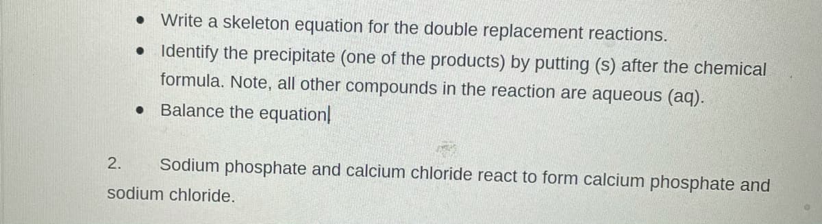 • Write a skeleton equation for the double replacement reactions.
• Identify the precipitate (one of the products) by putting (s) after the chemical
formula. Note, all other compounds in the reaction are aqueous (aq).
Balance the equation
2.
Sodium phosphate and calcium chloride react to form calcium phosphate and
sodium chloride.
