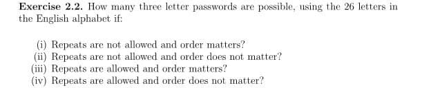 Exercise 2.2. How many three letter passwords are possible, using the 26 letters in
the English alphabet if:
(i) Repeats are not allowed and order matters?
(ii) Repeats are not allowed and order does not matter?
(iii) Repeats are allowed and order matters?
(iv) Repeats are allowed and order does not matter?
