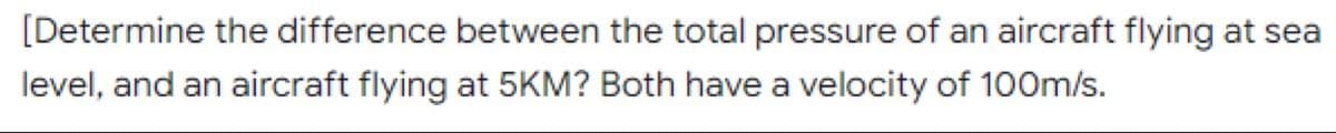 [Determine the difference between the total pressure of an aircraft flying at sea
level, and an aircraft flying at 5KM? Both have a velocity of 100m/s.
