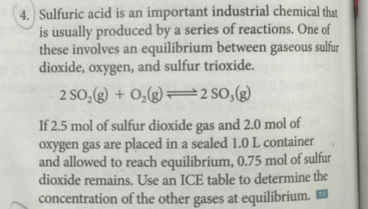 4. Sulfuric acid is an important industrial chemical that
is usually produced by a series of reactions. One of
these involves an equilibrium between gaseous sulfur
dioxide, oxygen, and sulfur trioxide.
2 SO,(g) + O,(g) = 2 SO,(g)
If 2.5 mol of sulfur dioxide gas and 2.0 mol of
oxygen gas are placed in a sealed 1.0 L container
and allowed to reach equilibrium, 0.75 mol of sulfur
dioxide remains. Use an ICE table to determine the
concentration of the other gases at equilibrium. E
