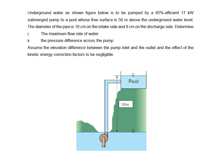 Underground water as shown figure below is to be pumped by a 85%-efficient 17 kW
submerged pump to a pool whose free surface is 50 m above the underground water level.
The diameter of the pipe is 10 cm on the intake side and 8 cm on the discharge side. Determine
The maximum flow rate of water
i.
ii.
the pressure difference across the pump
Assume the elevation difference between the pump inlet and the outlet and the effect of the
kinetic energy correction factors to be negligible.
V
Pool
50m
K