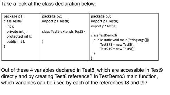 Take a look at the class declaration below:
package p1;
class Test8{
package p2;
import p1.Test8;
package p3;
import p1.Test8;
import p2.Test9;
int i;
class Test9 extends Test8 {
private int j;
protected int k;
public int I;
}
class TestDemo3{
public static void main(String args[]){
Test8 t8 = new Test8();
Test9 t9 = new Test9();
}
Out of these 4 variables declared in Test8, which are accessible in Test9
directly and by creating Test8 reference? In TestDemo3 main function,
which variables can be used by each of the references t8 and t9?
