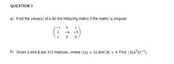QUESTION 3
a) Find the value(s) of k for the following matrix if the matrix is singular.
5
1
-4 -3
10 k
-1
2
b) Given A and B are 3x3 matrices, where |2A| = 16 and |B| = 9. Find 13(A¹B)-¹1.