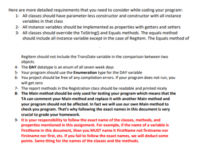 Here are more detailed requirements that you need to consider while coding your program:
1- All classes should have parameter-less constructor and constructor with all instance
variables in that class
2- All instance variables should be implemented as properties with getters and setters
3- All classes should override the ToString() and Equals methods. The equals method
should include all instance variable except in the case of Regitem. The Equals method of
Regitem should not include the TransDate variable in the comparison between two
objects.
4- The DAY datatype is an enum of all seven week days
5- Your program should use the Enumeration type for the DAY variable
6 You project should be free of any compilation errors. If your program does not run, you
will get zero
7. The report methods in the Registration class should be readable and printed nicely
8- The Main method should be only used for testing your program which means that the
TA can comment your Main method and replace it with another Main method and
your program should not be affected. In fact we will use our own Main method to
check you program. That's why following the exact names in this document is very
crucial to grade your homework.
9- It is your responsibility to follow the exact name of the classes, methods, and
properties mentioned in this assignment. For example, if the name of a variable is
FirstName in this document, then you MUST name it FirstName not firstname nor
Firstname nor first, etc. If you fail to follow the exact names, we will deduct some
points. Same thing for the names of the classes and the methods.
