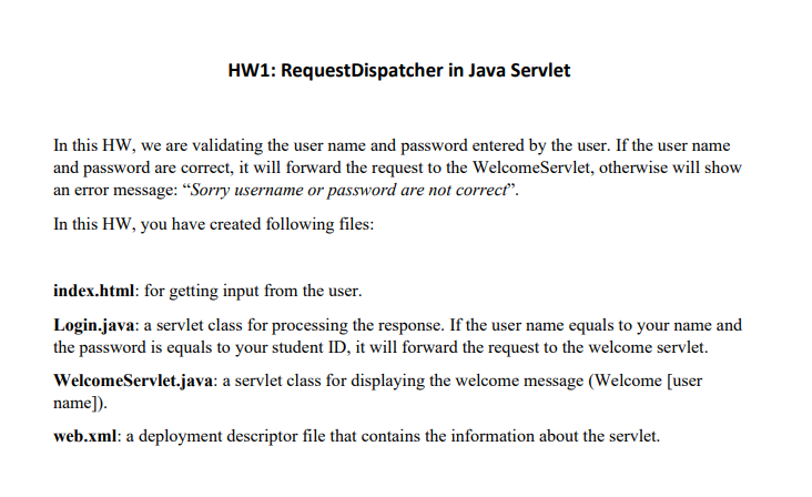 HW1: RequestDispatcher in Java Servlet
In this HW, we are validating the user name and password entered by the user. If the user name
and password are correct, it will forward the request to the WelcomeServlet, otherwise will show
an error message: “Sorry username or password are not correct".
In this HW, you have created following files:
index.html: for getting input from the user.
Login.java: a servlet class for processing the response. If the user name equals to your name and
the password is equals to your student ID, it will forward the request to the welcome servlet.
WelcomeServlet.java: a servlet class for displaying the welcome message (Welcome [user
name]).
web.xml: a deployment descriptor file that contains the information about the servlet.
