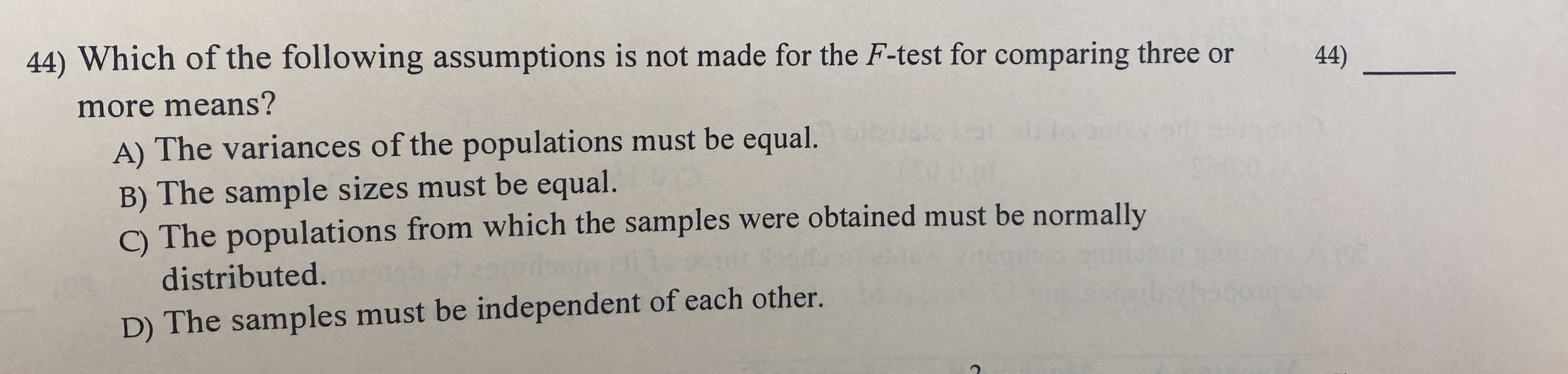 44) Which of the following assumptions is not made for the F-test for comparing three
44)
more means?
A) The variances of the populations must be equal.
B) The sample sizes must be equal.
C) The populations from which the samples were obtained must be normally
distributed.
D) The samples must be independent of each other.
