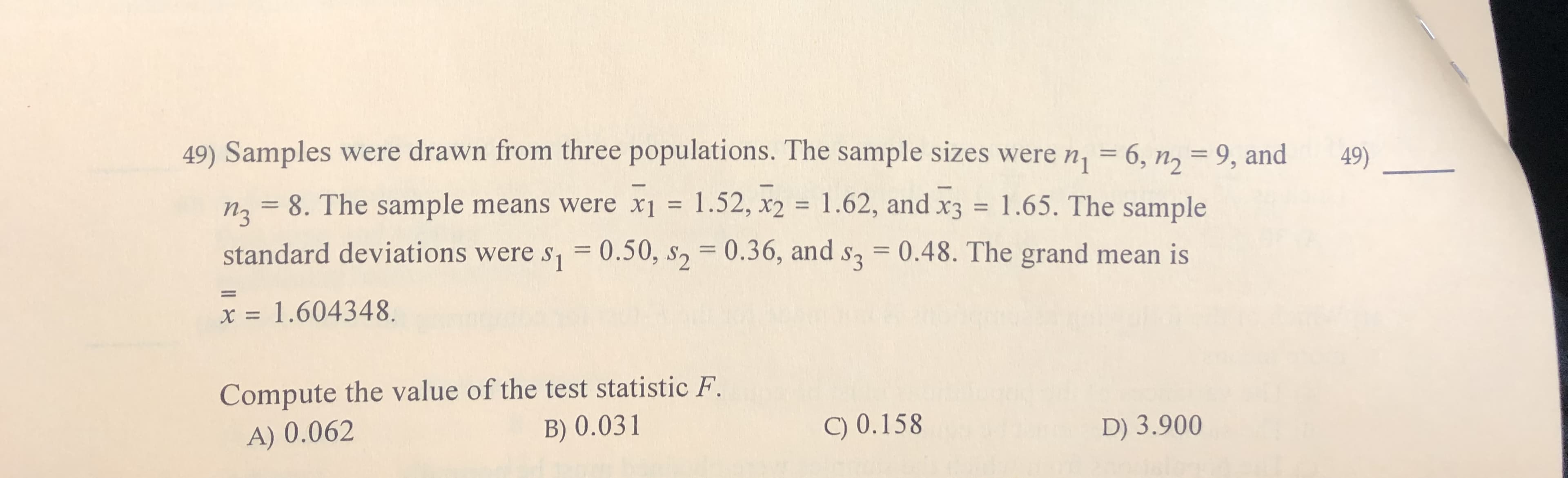 49) Samples were drawn from three populations. The sample sizes were n, = 6, n, = 9, and
49)
1
n2= 8. The sample means were x1
1.52, x2
x3 1.65. The sample
= 0.50, s2 0.36, and s3 0.48. The grand mean is
1.62, and
standard deviations were s
= 1.604348
х:
Compute the value of the test statistic F
B) 0.031
A) 0.062
C) 0.158
D) 3.900
