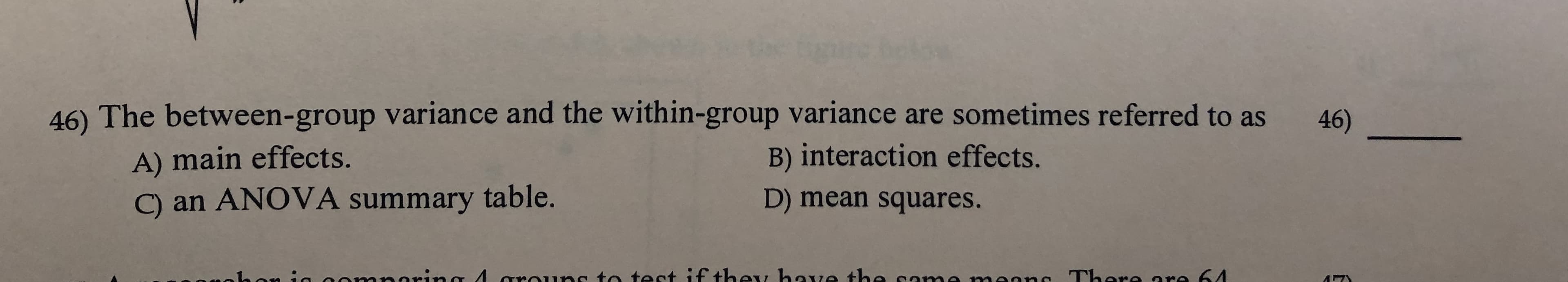 46) The between-group varian ce and the within-group variance are sometimes referred to as
46)
A) main effects.
C) an ANOVA summary table.
B) interaction effects.
D) mean squares.
noring 4 arauns to tect if they hae the ca
aanc There are 64
5
