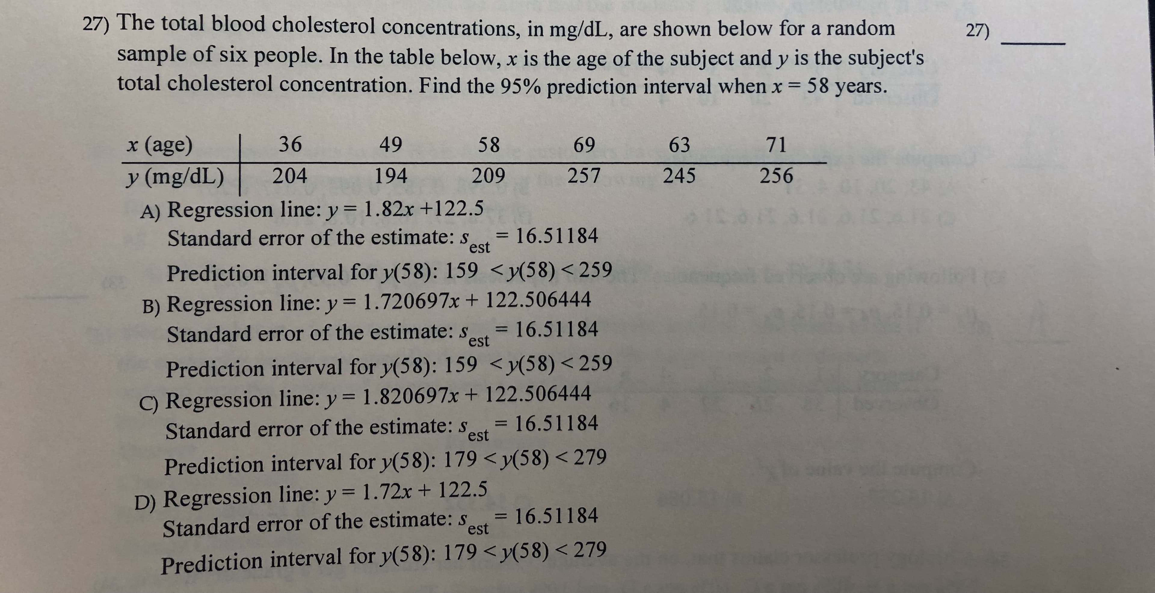 27) The total blood cholesterol concentrations, in mg/dL, are shown below for a random
sample of six people. In the table below, x is the age of the subject and y is the subject's
total cholesterol concentration. Find the 95% prediction interval when x = 58 years.
27)
x (age)
36
49
58
69
63
71
204
256
194
257
245
y (mg/dL)
209
A) Regression line: y = 1.82x +122.5
Standard error of the estimate: s
est
= 16.51184
Prediction interval for y(58): 159 <y(58)< 259
B) Regression line: y = 1.720697x+ 122.506444
Standard error of the estimate: s
= 16.51184
est
Prediction interval for y(58): 159 <y(58) < 259
C) Regression line: y = 1.820697x + 122.506444
Standard error of the estimate: s
= 16.51184
est
Prediction interval for y(58): 179 <y(58) < 279
D) Regression line: y 1.72x + 122.5
Standard error of the estimate: st 16.51184
est
Prediction interval for y(58): 179 <y(58) < 279
