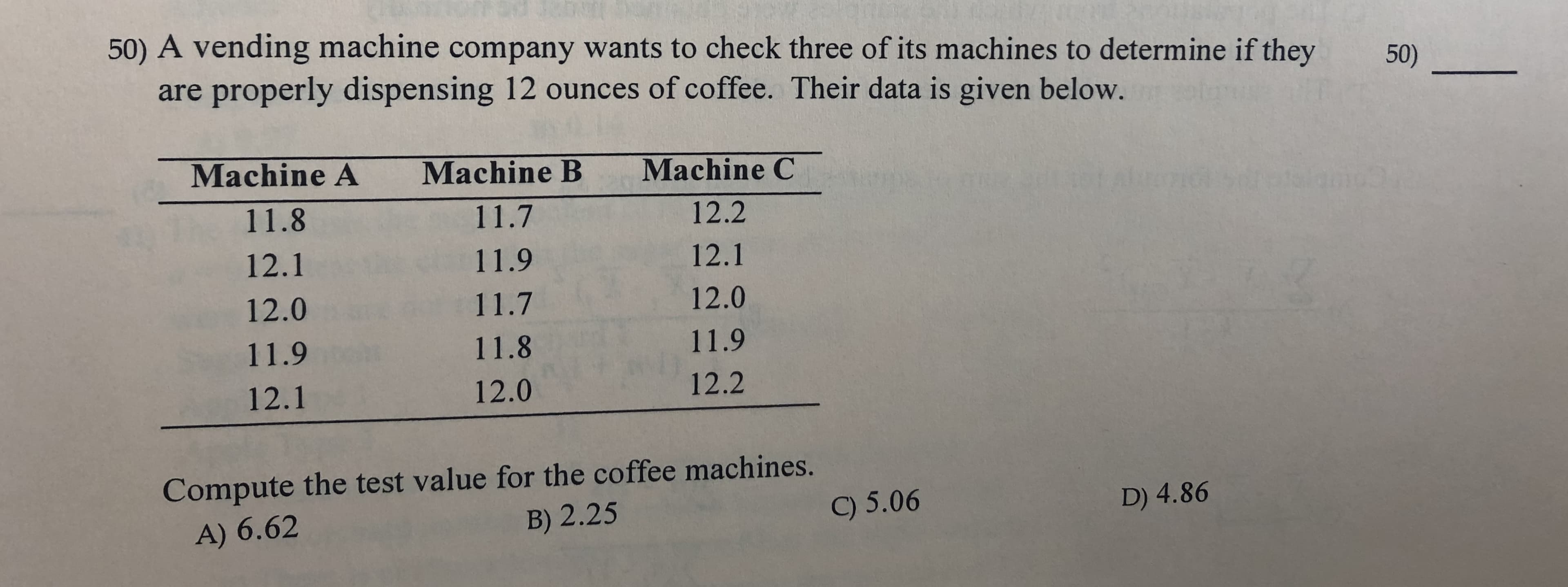 50) A vending machine company wants to check three of its machines to determine if they
50)
are properly dispensing 12 ounces of coffee. Their data is given below.
Machine A
Machine C
Machine B
11.8
11.7
12.2
12.1
11.9
12.1
12.0
12.0
11.7
11.9
11.8
11.9
12.2
12.0
12.1
Compute the test value for the coffee machines.
B) 2.25
9 5.06
D) 4.86
A) 6.62
