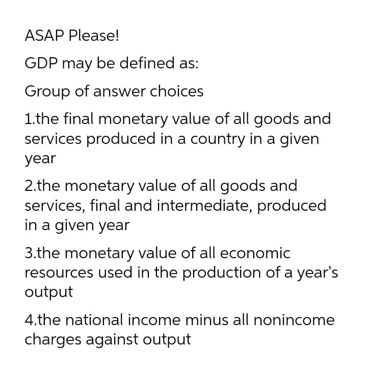 ASAP Please!
GDP may be defined as:
Group of answer choices
1.the final monetary value of all goods and
services produced in a country in a given
year
2.the monetary value of all goods and
services, final and intermediate, produced
in a given year
3.the monetary value of all economic
resources used in the production of a year's
output
4.the national income minus all nonincome
charges against output
