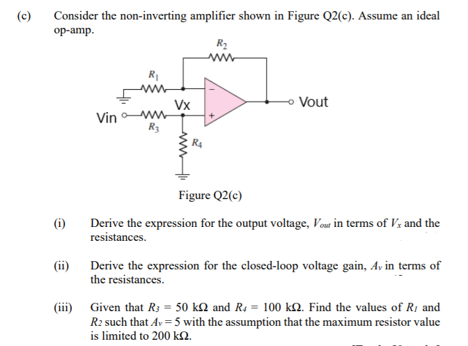 (c)
Consider the non-inverting amplifier shown in Figure Q2(c). Assume an ideal
oр-amp.
R2
R1
Vx
Vout
Vin
R3
R4
Figure Q2(c)
(i)
Derive the expression for the output voltage, Vou in terms of Vx and the
resistances.
(ii)
Derive the expression for the closed-loop voltage gain, Ay in terms of
the resistances.
(iii) Given that R3 = 50 kN and R4 = 100 kQ. Find the values of R1 and
R2 such that Av = 5 with the assumption that the maximum resistor value
is limited to 200 k2.
