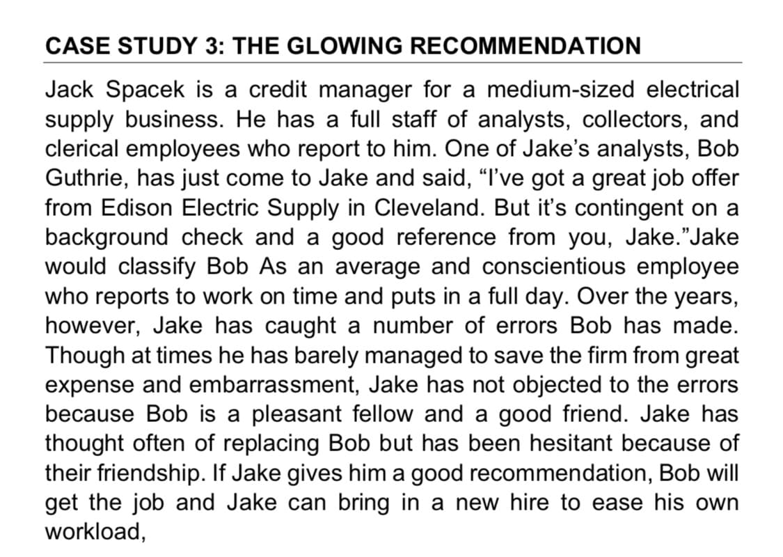 CASE STUDY 3: THE GLOWING RECOMMENDATION
Jack Spacek is a credit manager for a medium-sized electrical
supply business. He has a full staff of analysts, collectors, and
clerical employees who report to him. One of Jake's analysts, Bob
Guthrie, has just come to Jake and said, "I've got a great job offer
from Edison Electric Supply in Cleveland. But it's contingent on a
background check and a good reference from you, Jake."Jake
would classify Bob As an average and conscientious employee
who reports to work on time and puts in a full day. Over the years,
however, Jake has caught a number of errors Bob has made.
Though at times he has barely managed to save the firm from great
expense and embarrassment, Jake has not objected to the errors
because Bob is a pleasant fellow and a good friend. Jake has
thought often of replacing Bob but has been hesitant because of
their friendship. If Jake gives him a good recommendation, Bob will
get the job and Jake can bring in a new hire to ease his own
workload,
