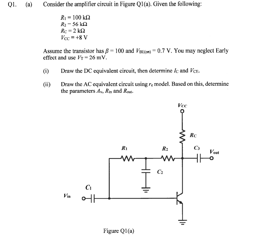 Q1.
(a)
Consider the amplifier circuit in Figure Q1(a). Given the following:
RI = 100 k2
R2 = 56 kN
Rc =2 k2
Vcc = +8 V
Assume the transistor has B = 100 and VBE(on) = 0.7 V. You may neglect Early
effect and use VT = 26 mV.
(i)
Draw the DC equivalent circuit, then determine Iç and VCE.
Draw the AC equivalent circuit using re model. Based on this, determine
the parameters Av, Rin and Rout.
(ii)
Vcc
Rc
R1
R2
C3
Vout
C2
Ci
Vin
Figure Q1(a)
