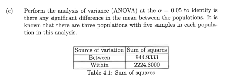 Perform the analysis of variance (ANOVA) at the a = 0.05 to identify is
there any significant differece in the mean between the populations. It is
known that there are three populations with five samples in each popula-
tion in this analysis.
(c)
Source of variation Sum of squares
944.9333
Between
Within
2224.8000
Table 4.1: Sum of squares
