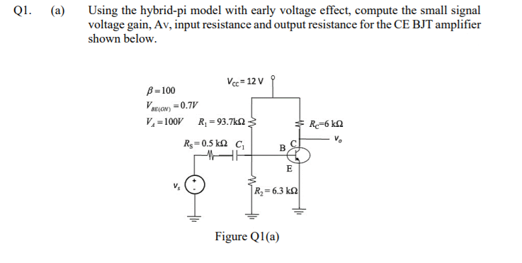 Q1.
(a)
Using the hybrid-pi model with early voltage effect, compute the small signal
voltage gain, Av, input resistance and output resistance for the CE BJT amplifier
shown below.
Vec = 12 V
B=100
VELON) = 0.7V
V = 100V R = 93.7k2
%3D
E R=6 kN
Rg=0.5 k2 C,
E
R2= 6.3 k2
Figure Q1(a)
