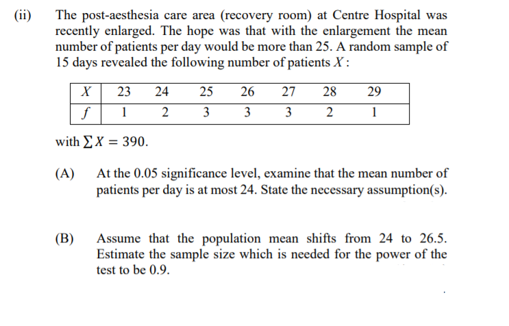 (ii)
The post-aesthesia care area (recovery room) at Centre Hospital was
recently enlarged. The hope was that with the enlargement the mean
number of patients per day would be more than 25. A random sample of
15 days revealed the following number of patients X :
23
24
25
26
27
28
29
f
1
2
3
3
3
1
with EX = 390.
At the 0.05 significance level, examine that the mean number of
patients per day is at most 24. State the necessary assumption(s).
(A)
(В)
Assume that the population mean shifts from 24 to 26.5.
Estimate the sample size which is needed for the power of the
test to be 0.9.
