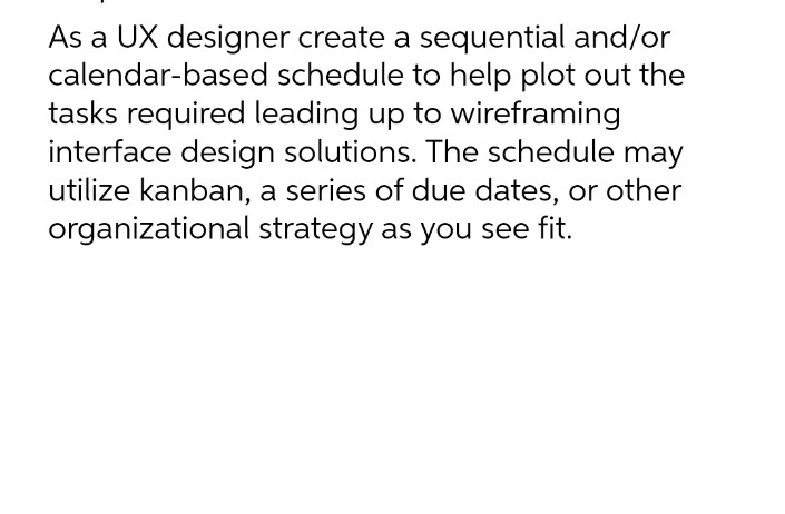 As a UX designer create a sequential and/or
calendar-based schedule to help plot out the
tasks required leading up to wireframing
interface design solutions. The schedule may
utilize kanban, a series of due dates, or other
organizational strategy as you see fit.
