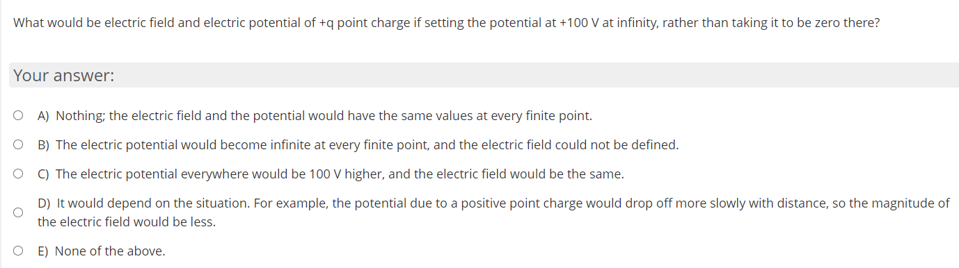 What would be electric field and electric potential of +q point charge if setting the potential at +100 V at infinity, rather than taking it to be zero there?
Your answer:
O A) Nothing; the electric field and the potential would have the same values at every finite point.
B) The electric potential would become infinite at every finite point, and the electric field could not be defined.
C) The electric potential everywhere would be 100 V higher, and the electric field would be the same.
D) It would depend on the situation. For example, the potential due to a positive point charge would drop off more slowly with distance, so the magnitude of
the electric field would be less.
O E) None of the above.

