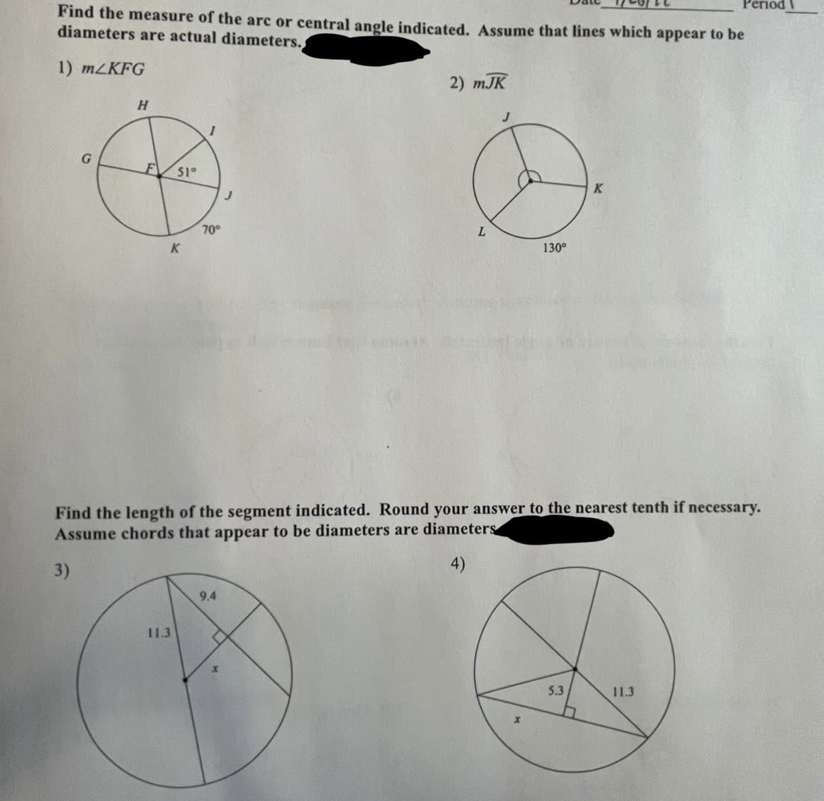 Рeriod
Find the measure of the arc or central angle indicated. Assume that lines which appear to be
diameters are actual diameters.
1) MZKFG
2) mJK
H.
F
51°
70°
130°
Find the length of the segment indicated. Round your answer to the nearest tenth if necessary.
Assume chords that appear to be diameters are diameters
3)
9.4
11.3
5.3
11.3
