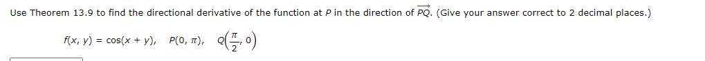 Use Theorem 13.9 to find the directional derivative of the function at P in the direction of PQ. (Give your answer correct to 2 decimal places.)
f(x, y) = cos(x + y), P(0, t), Q(, o)
