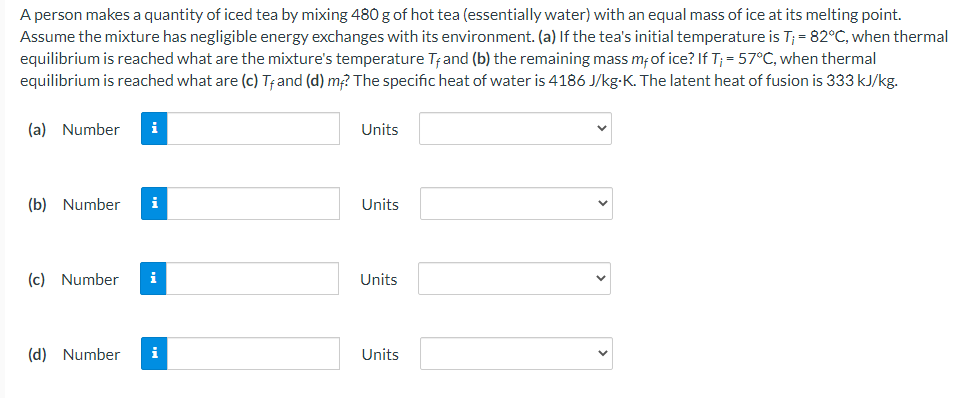 A person makes a quantity of iced tea by mixing 480 g of hot tea (essentially water) with an equal mass of ice at its melting point.
Assume the mixture has negligible energy exchanges with its environment. (a) If the tea's initial temperature is T; = 82°C, when thermal
equilibrium is reached what are the mixture's temperature Tand (b) the remaining mass mfof ice? If T; = 57°C, when thermal
equilibrium is reached what are (c) Tand (d) m? The specific heat of water is 4186 J/kg-K. The latent heat of fusion is 333 kJ/kg.
(a) Number
i
Units
(b) Number
i
Units
(c) Number
i
Units
(d) Number
i
Units
