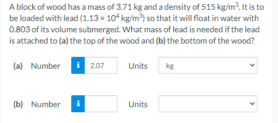 A block of wood has a mass of 3.71 kg and a density of 515 kg/m³. It is to
be loaded with lead (1.13 × 104 kg/m³) so that it will float in water with
0.803 of its volume submerged. What mass of lead is needed if the lead
is attached to (a) the top of the wood and (b) the bottom of the wood?
(a) Number
i 2.07
Units
kg
(b) Number
i
Units
