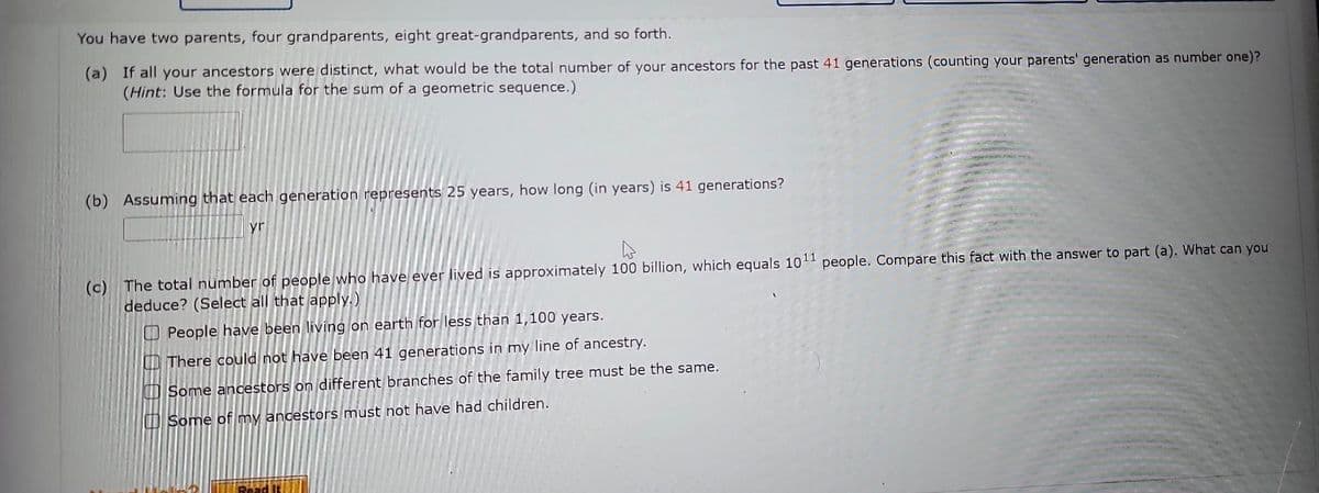 You have two parents, four grandparents, eight great-grandparents, and so forth.
(a) If all your ancestors were distinct, what would be the total number of your ancestors for the past 41 generations (counting your parents' generation as number one)?
(Hint: Use the formula for the sum of a geometric sequence.)
(b) Assuming that each generation represents 25 years, how long (in years) is 41 generations?
yr
(c) The total number of people who have ever lived is approximately 100 billion, which equals 1011 people. Compare this fact with the answer to part (a). What can you
deduce? (Select all that apply.)
People have been living on earth for less than 1,100 years.
There could not have been 41 generations in my line of ancestry.
Some ancestors on different branches of the family tree must be the same.
Some of my ancestors must not have had children.
Read