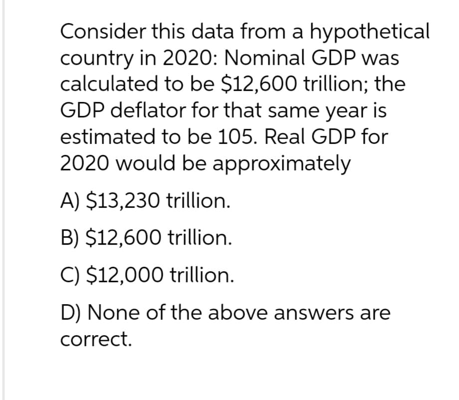 Consider this data from a hypothetical
country in 2020: Nominal GDP was
calculated to be $12,600 trillion; the
GDP deflator for that same year is
estimated to be 105. Real GDP for
2020 would be approximately
A) $13,230 trillion.
B) $12,600 trillion.
C) $12,000 trillion.
D) None of the above answers are
correct.