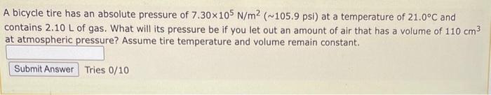 A bicycle tire has an absolute pressure of 7.30x105 N/m² (~105.9 psi) at a temperature of 21.0°C and
contains 2.10 L of gas. What will its pressure be if you let out an amount of air that has a volume of 110 cm³
at atmospheric pressure? Assume tire temperature and volume remain constant.
Submit Answer Tries 0/10