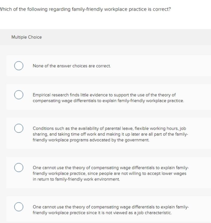 Which of the following regarding family-friendly workplace practice is correct?
Multiple Choice
None of the answer choices are correct.
Empirical research finds little evidence to support the use of the theory of
compensating wage differentials to explain family-friendly workplace practice.
Conditions such as the availability of parental leave, flexible working hours, job
sharing, and taking time off work and making it up later are all part of the family-
friendly workplace programs advocated by the government.
One cannot use the theory of compensating wage differentials to explain family-
friendly workplace practice, since people are not willing to accept lower wages
in return to family-friendly work environment.
One cannot use the theory of compensating wage differentials to explain family-
friendly workplace practice since it is not viewed as a job characteristic.