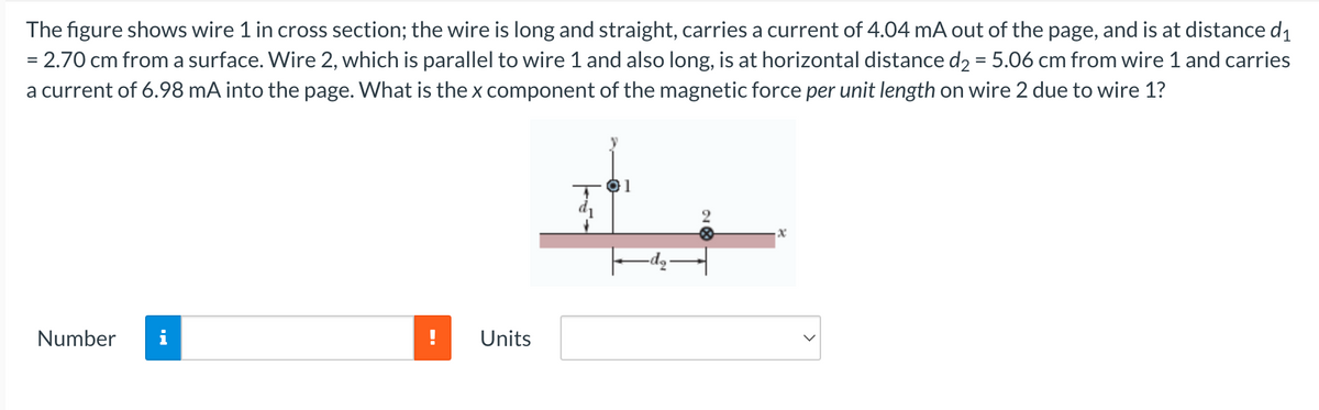 The
figure shows wire 1 in cross section; the wire is long and straight, carries a current of 4.04 mA out of the page, and is at distance d₁
= 2.70 cm from a surface. Wire 2, which is parallel to wire 1 and also long, is at horizontal distance d₂ = 5.06 cm from wire 1 and carries
a current of 6.98 mA into the page. What is the x component of the magnetic force per unit length on wire 2 due to wire 1?
Number
Units
01
x