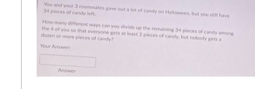You and your 3 roommates gave out a lot of candy on Halloween, but you still have
34 pieces of candy left.
How many different ways can you divide up the remaining 34 pieces of candy among
the 4 of you so that everyone gets at least 2 pieces of candy, but nobody gets a
dozen or more pieces of candy?
Your Answer:
Answer