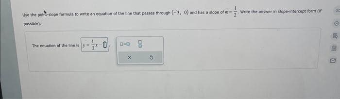 Use the point-slope formula to write an equation of the line that passes through (-3, 0) and has a slope of m-
possible).
The equation of the line is y
-0
0-0
X
Write the answer in slope-intercept form (if
C