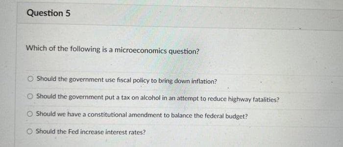 Question 5
Which of the following is a microeconomics question?
Should the government use fiscal policy to bring down inflation?
O Should the government put a tax on alcohol in an attempt to reduce highway fatalities?
O Should we have a constitutional amendment to balance the federal budget?
O Should the Fed increase interest rates?