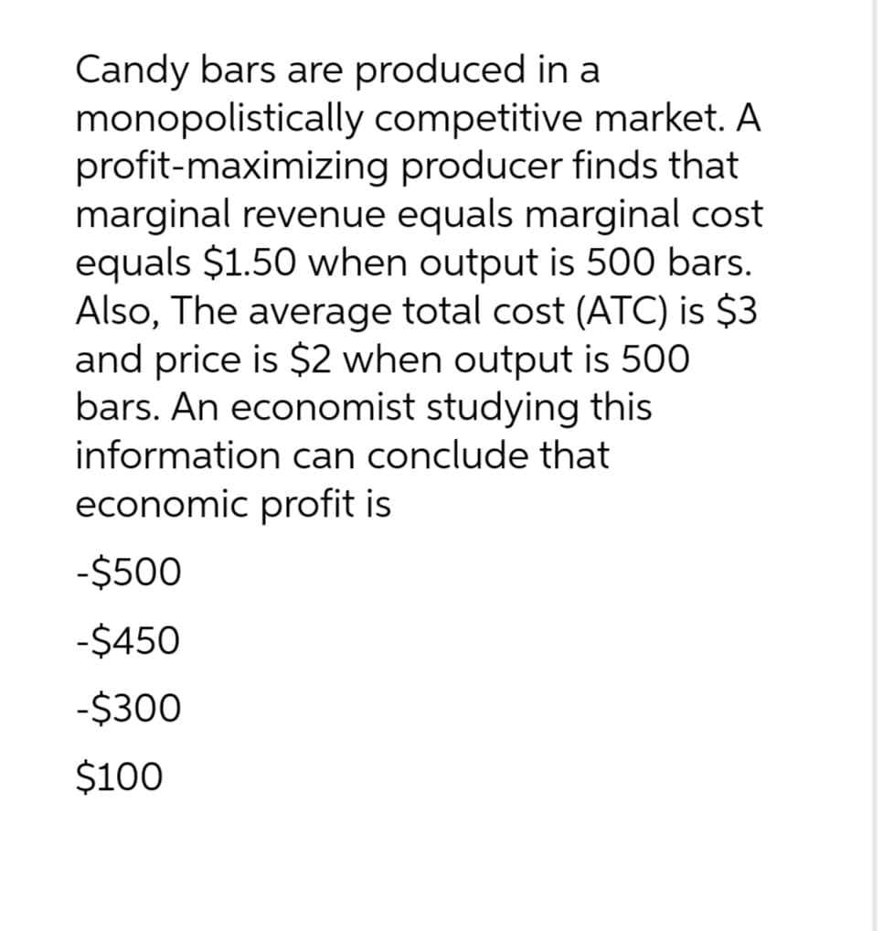 Candy bars are produced in a
monopolistically competitive market. A
profit-maximizing producer finds that
marginal revenue equals marginal cost
equals $1.50 when output is 500 bars.
Also, The average total cost (ATC) is $3
and price is $2 when output is 500
bars. An economist studying this
information can conclude that
economic profit is
-$500
-$450
-$300
$100
