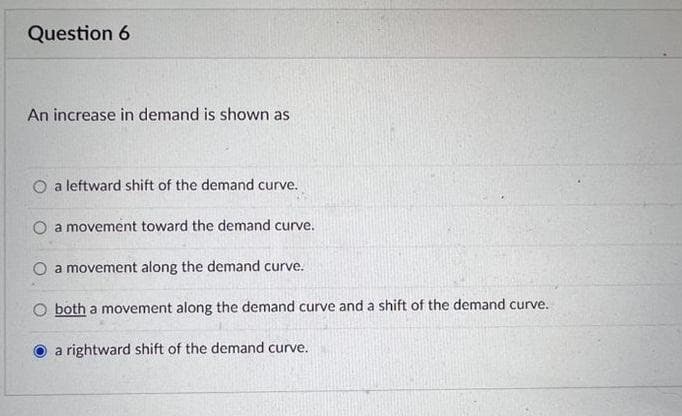 Question 6
An increase in demand is shown as
O a leftward shift of the demand curve.
a movement toward the demand curve.
O a movement along the demand curve.
both a movement along the demand curve and a shift of the demand curve.
a rightward shift of the demand curve.