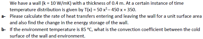 We have a wall (k = 10 W/mK) with a thickness of 0.4 m. At a certain instance of time
temperature distribution is given by T(x) = 50 x²– 450 x + 350.
a- Please calculate the rate of heat transfers entering and leaving the wall for a unit surface area
and also find the change in the energy storage of the wall.
b- If the environment temperature is 85 °C, what is the convection coefficient between the cold
surface of the wall and environment.
