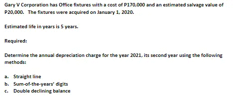 Gary V Corporation has Office fixtures with a cost of P170,000 and an estimated salvage value of
P20,000. The fixtures were acquired on January 1, 2020.
Estimated life in years is 5 years.
Required:
Determine the annual depreciation charge for the year 2021, its second year using the following
methods:
a. Straight line
b. Sum-of-the-years' digits
c. Double declining balance
