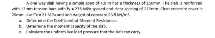 A one way slab having a simple span of 4.0 m has a thickness of 150mm. The slab is reinforced
with 12mm tension bars with fy = 275 MPa spaced and clear spacing of 212mm. Clear concrete cover is
20mm. Use f'c = 21 MPa and unit weight of concrete 23.5 kN/m.
a. Determine the Coefficient of Moment Resistance.
b. Determine the moment capacity of the slab.
c. Calculate the uniform live load pressure that the slab can carry.
