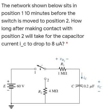 The network shown below sits in
position 1 10 minutes before the
switch is moved to position 2. How
long after making contact with
position 2 will take for the capacitor
current i c to drop to 8 uA? *
+ UR
I M2
tie
EE 60 V
0.2 µF vC
R
4 M
4 ΜΟ
